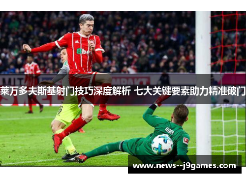 莱万多夫斯基射门技巧深度解析 七大关键要素助力精准破门 莱万多夫斯基射门技巧深度解析 七大关键要素助力精准破门