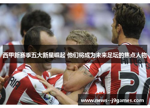 西甲新赛季五大新星崛起 他们将成为未来足坛的焦点人物