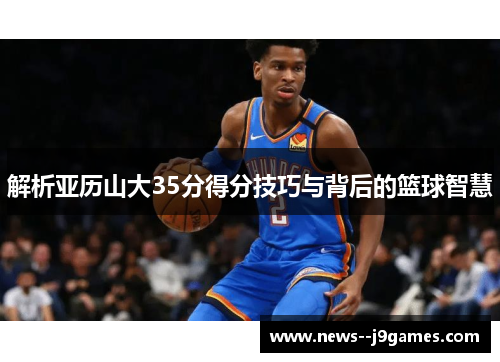 解析亚历山大35分得分技巧与背后的篮球智慧 解析亚历山大35分得分技巧与背后的篮球智慧