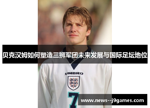 贝克汉姆如何塑造三狮军团未来发展与国际足坛地位