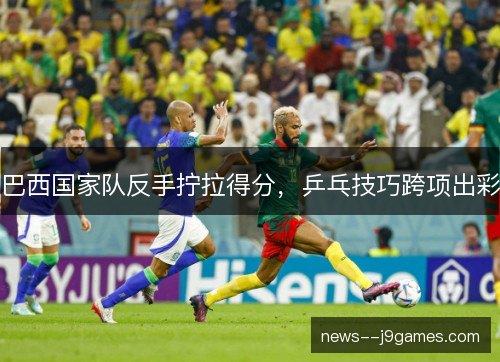 巴西国家队反手拧拉得分，乒乓技巧跨项出彩