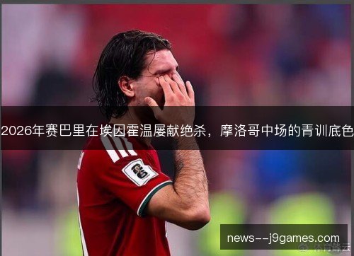 2026年赛巴里在埃因霍温屡献绝杀，摩洛哥中场的青训底色